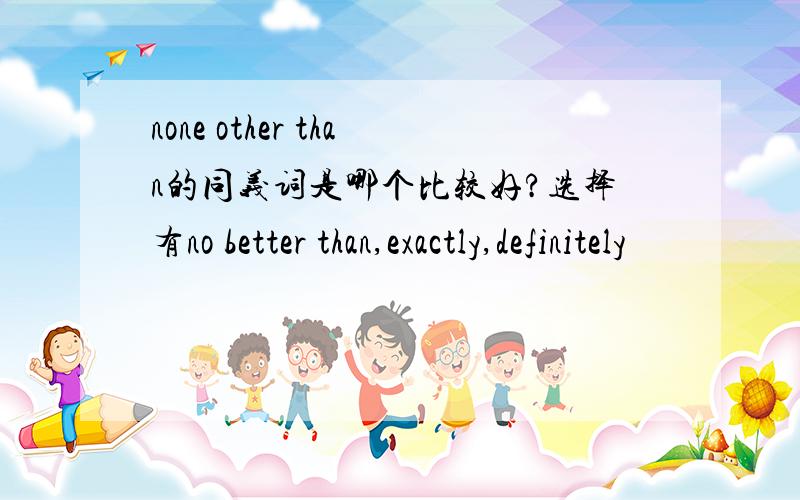 none other than的同义词是哪个比较好?选择有no better than,exactly,definitely