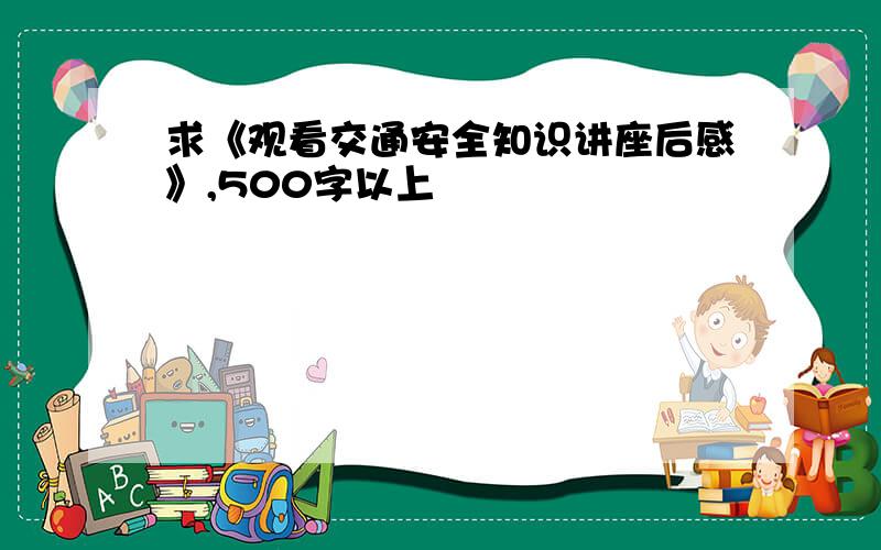 求《观看交通安全知识讲座后感》,500字以上