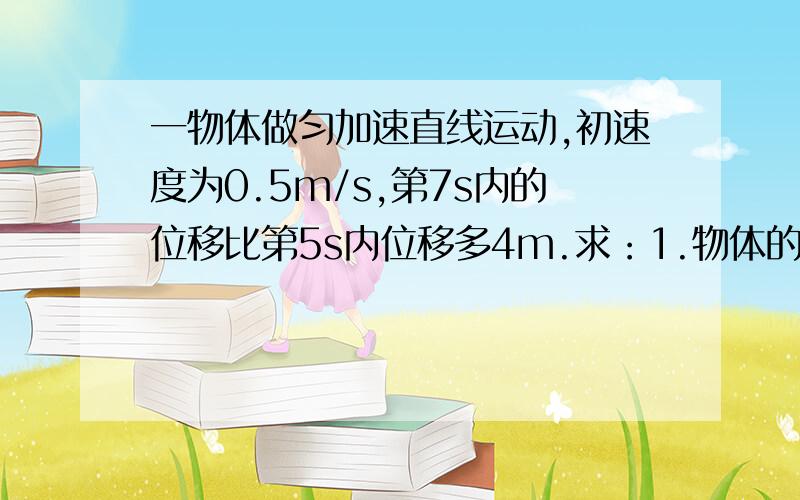 一物体做匀加速直线运动,初速度为0.5m/s,第7s内的位移比第5s内位移多4m.求：1.物体的加速度2.物体在5s内的位移答案：1.2m/s2 2.27.5m求过程!麻烦大家回答一下!