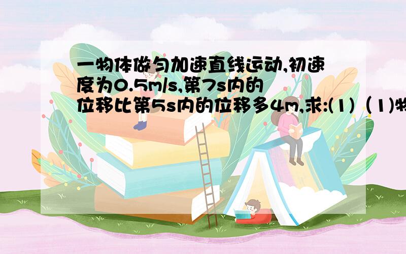 一物体做匀加速直线运动,初速度为0.5m/s,第7s内的位移比第5s内的位移多4m,求:(1)（1)物体的加速度（2）物体在5s内的位移