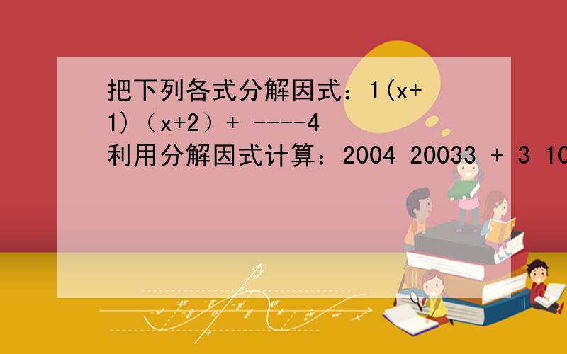 把下列各式分解因式：1(x+1)（x+2）+ ----4利用分解因式计算：2004 20033 + 3 101 100(-2) + (-2)1(x+1)（x+2）+ ----4