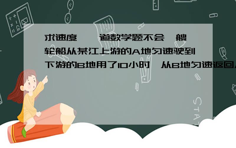 求速度  一道数学题不会一艘轮船从某江上游的A地匀速驶到下游的B地用了10小时,从B地匀速返回A地用不到12小时,这段江水流速为3千米/小时,轮船往返的井水速度V不变,V满足什么条件?