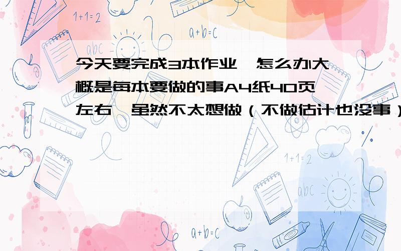 今天要完成3本作业,怎么办大概是每本要做的事A4纸40页左右,虽然不太想做（不做估计也没事）,怎么办?