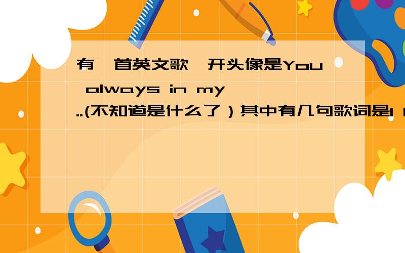 有一首英文歌,开头像是You always in my ..(不知道是什么了）其中有几句歌词是I love you I need you .这是一首从头到尾都是英文的歌曲,其中还有一段钢琴曲,很好听的.