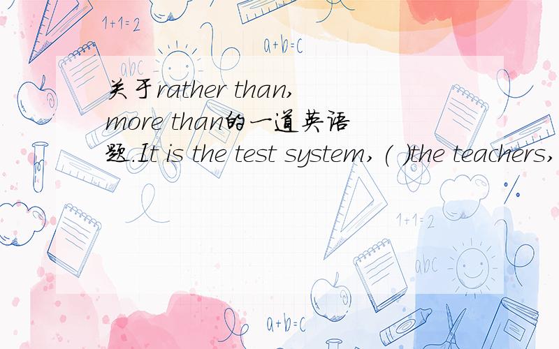 关于rather than,more than的一道英语题.It is the test system,( )the teachers,that is to be blame for the heavy burden of middle school students nowadays.A.other than B.or rather C.rather than D.more thanWHY?讲讲C.D此时区别~^.