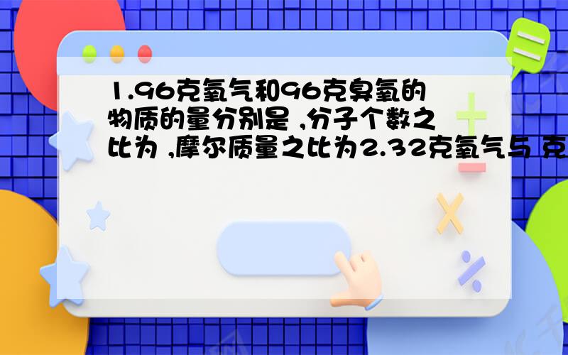 1.96克氧气和96克臭氧的物质的量分别是 ,分子个数之比为 ,摩尔质量之比为2.32克氧气与 克氢气所含分子数相同3.22克CO2中所含原子数目为多少