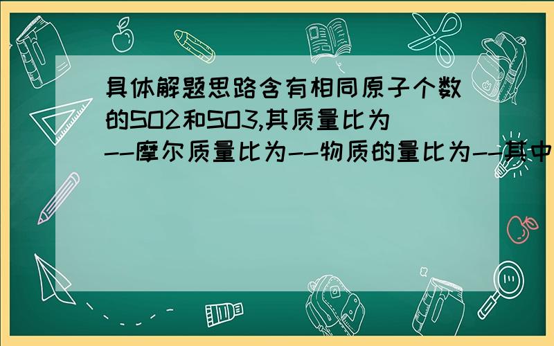 具体解题思路含有相同原子个数的SO2和SO3,其质量比为--摩尔质量比为--物质的量比为--其中所含氧原子个数比为---,硫原子个数比为--?