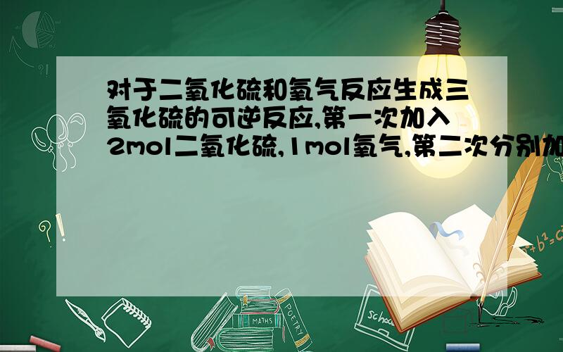 对于二氧化硫和氧气反应生成三氧化硫的可逆反应,第一次加入2mol二氧化硫,1mol氧气,第二次分别加入4m...对于二氧化硫和氧气反应生成三氧化硫的可逆反应,第一次加入2mol二氧化硫,1mol氧气,第