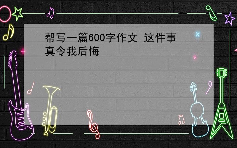 帮写一篇600字作文 这件事真令我后悔