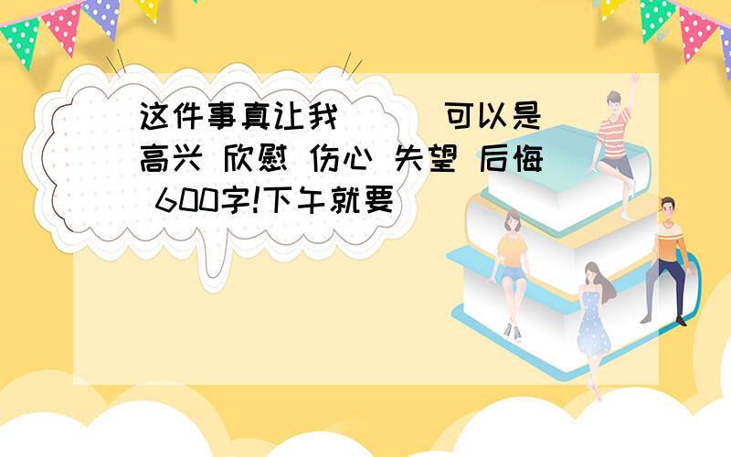 这件事真让我（ ） 可以是 高兴 欣慰 伤心 失望 后悔 600字!下午就要