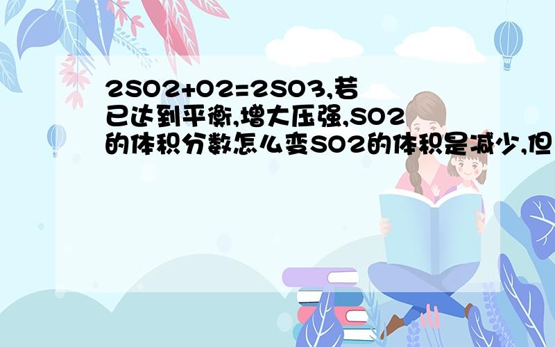 2SO2+O2=2SO3,若已达到平衡,增大压强,SO2的体积分数怎么变SO2的体积是减少,但总体积不是也减少么.