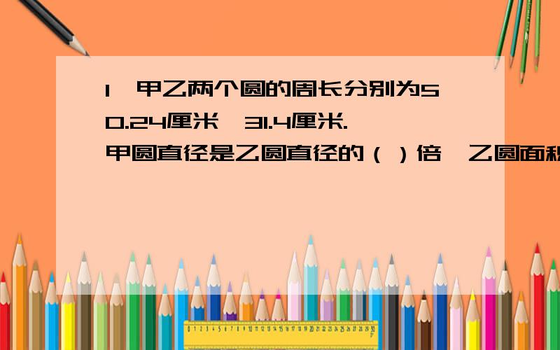 1、甲乙两个圆的周长分别为50.24厘米、31.4厘米.甲圆直径是乙圆直径的（）倍,乙圆面积与甲圆面积的比是（）：（）2、一个圆柱的侧面积是94.2平方厘米,高是15厘米,底面积是（）平方厘米,体