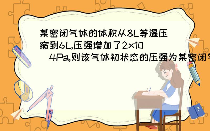 某密闭气体的体积从8L等温压缩到6L,压强增加了2x10^4Pa,则该气体初状态的压强为某密闭气体的体积从8L等温压缩到6L,压强增加了2x10^4Pa,则该气体初状态的压强为 Pa,末状态的压强为 Pa.