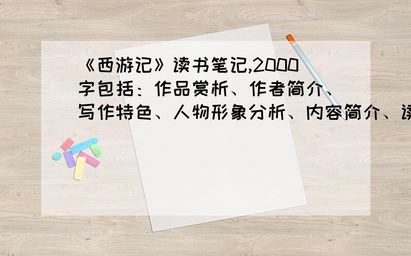 《西游记》读书笔记,2000字包括：作品赏析、作者简介、写作特色、人物形象分析、内容简介、读后感等.