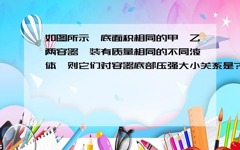 如图所示,底面积相同的甲,乙两容器,装有质量相同的不同液体,则它们对容器底部压强大小关系是?就是有点不懂 如果按P=F/S的话 质量一样 F一样 S又一样 不应该压强一样吗?但是看P=pgh的话,乙