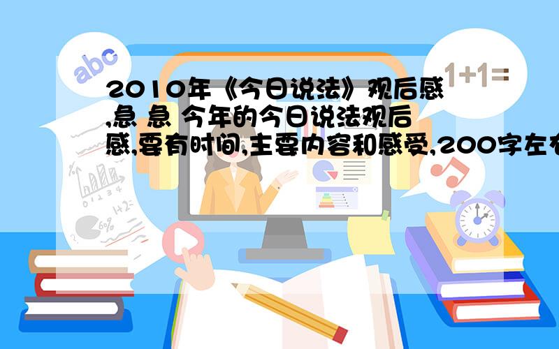 2010年《今日说法》观后感,急 急 今年的今日说法观后感,要有时间,主要内容和感受,200字左右,要4篇