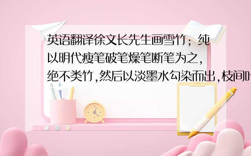 英语翻译徐文长先生画雪竹；纯以明代瘦笔破笔燥笔断笔为之,绝不类竹,然后以淡墨水勾染而出,枝间叶上,罔非积雪,竹之全体,在隐约间矣.今人画浓枝大叶略无破阙处,再加渲染,则雪与竹两不