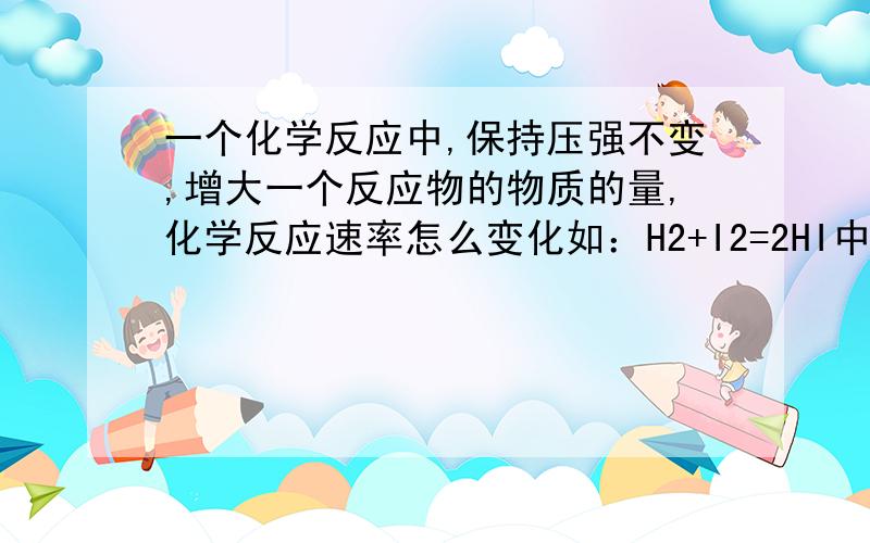 一个化学反应中,保持压强不变,增大一个反应物的物质的量,化学反应速率怎么变化如：H2+I2=2HI中加入1molH2,化学反应速率怎么变化