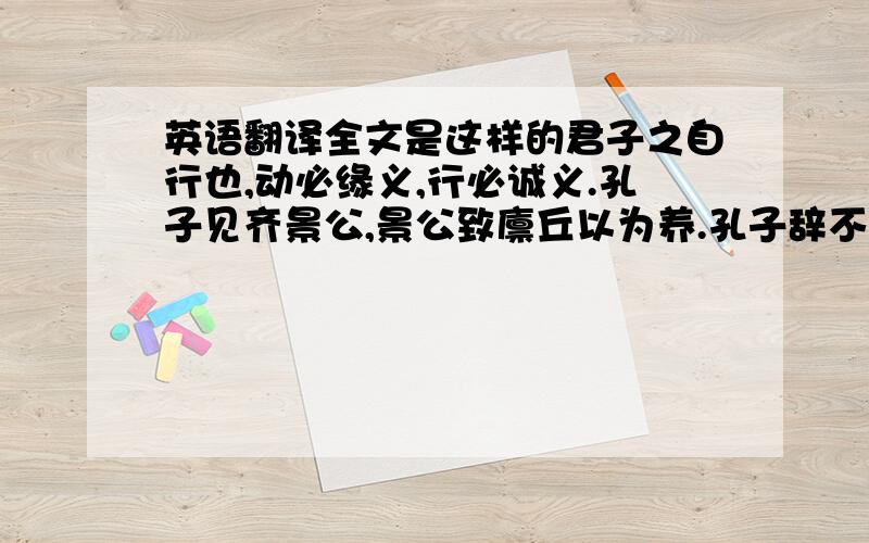 英语翻译全文是这样的君子之自行也,动必缘义,行必诚义.孔子见齐景公,景公致廪丘以为养.孔子辞不受,入谓弟子曰：“吾闻君子当功以受禄.今说景公,景公未之行而赐之廪丘,其不知丘亦甚矣.