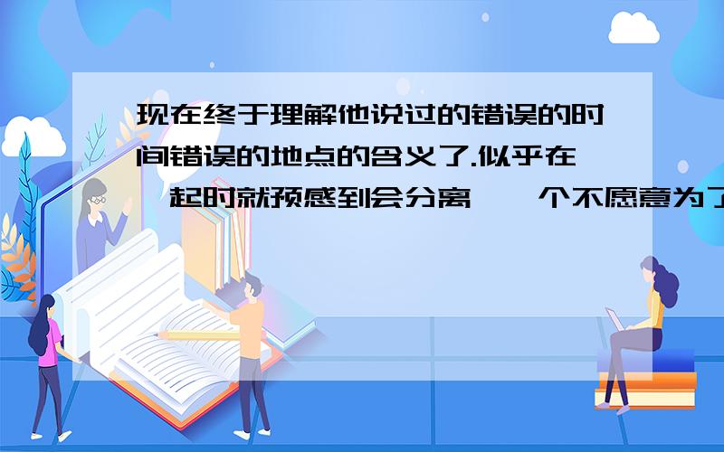 现在终于理解他说过的错误的时间错误的地点的含义了.似乎在一起时就预感到会分离,一个不愿意为了感情与现实抗争的人,我是不是要开始学着放下了