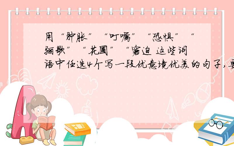 用“肿胀”“叮嘱”“恐惧”“骊歌”“花圃”“窘迫 这些词语中任选4个写一段优意境优美的句子,要修辞啊至少运用一种修辞