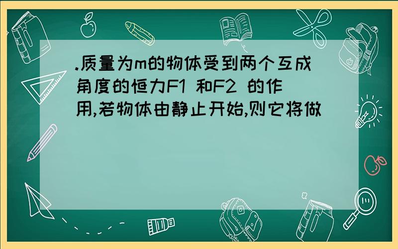 .质量为m的物体受到两个互成角度的恒力F1 和F2 的作用,若物体由静止开始,则它将做________运动,若物体其加速度将比原来 ,其速度数值将 .