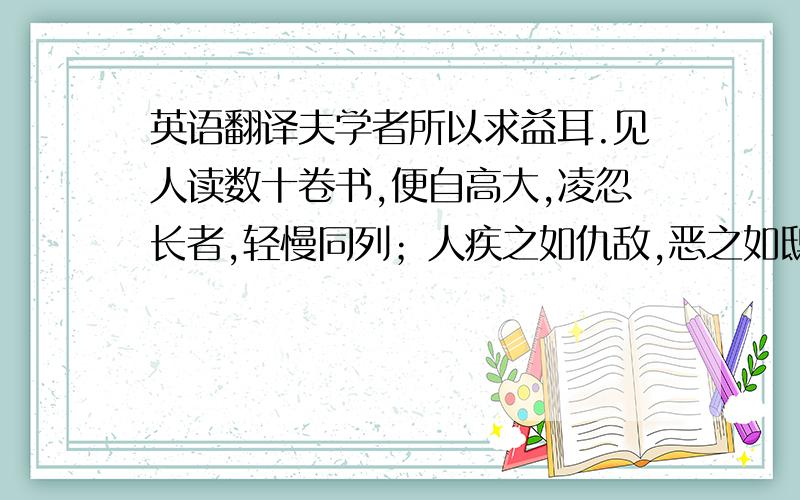 英语翻译夫学者所以求益耳.见人读数十卷书,便自高大,凌忽长者,轻慢同列；人疾之如仇敌,恶之如鸱枭.如此以学自损,不如无学也.古之学者为己,以补不足也；今之学者为人,但能说之也.古之