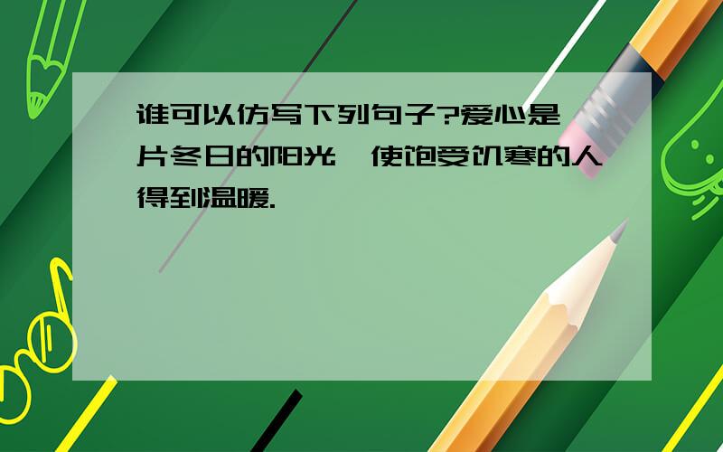 谁可以仿写下列句子?爱心是一片冬日的阳光,使饱受饥寒的人得到温暖.