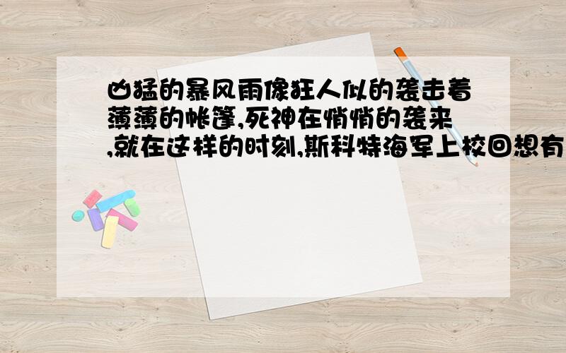 凶猛的暴风雨像狂人似的袭击着薄薄的帐篷,死神在悄悄的袭来,就在这样的时刻,斯科特海军上校回想有关的一切.因为只有在这种从未被人声冲破过的极度寂静之中,他才会悲壮的意识到自己