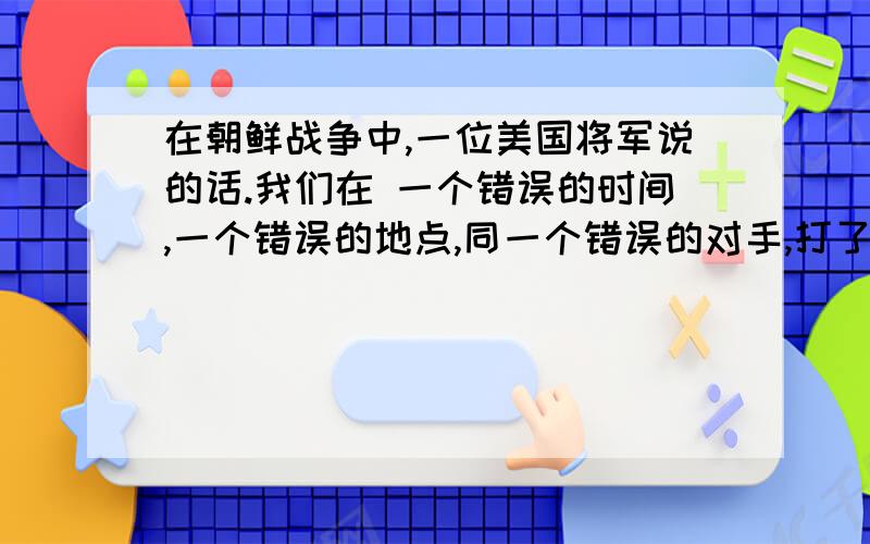 在朝鲜战争中,一位美国将军说的话.我们在 一个错误的时间,一个错误的地点,同一个错误的对手,打了一场我们在 一个错误的时间,一个错误的地点,同一个错误的对手,打了一场错误的战争.  怎