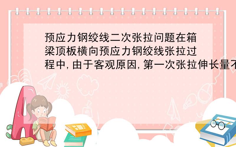 预应力钢绞线二次张拉问题在箱梁顶板横向预应力钢绞线张拉过程中,由于客观原因,第一次张拉伸长量不够（设计张拉伸长量为81mm,实际伸长50mm左右）,还能不能第二次张拉钢绞线?（现在已经