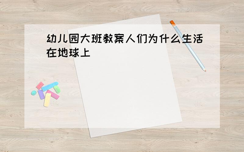 幼儿园大班教案人们为什么生活在地球上