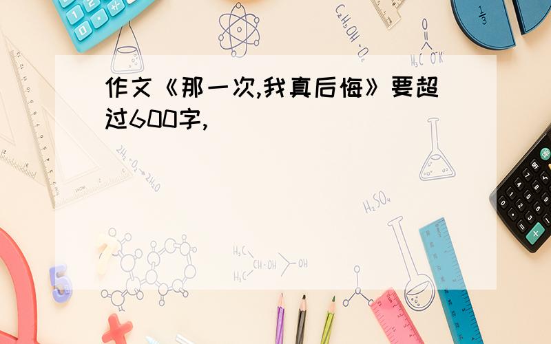 作文《那一次,我真后悔》要超过600字,