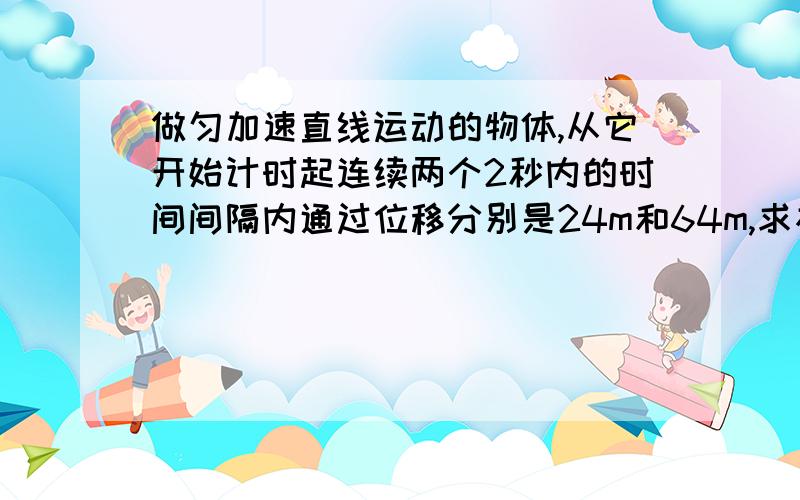 做匀加速直线运动的物体,从它开始计时起连续两个2秒内的时间间隔内通过位移分别是24m和64m,求初速度和加速度