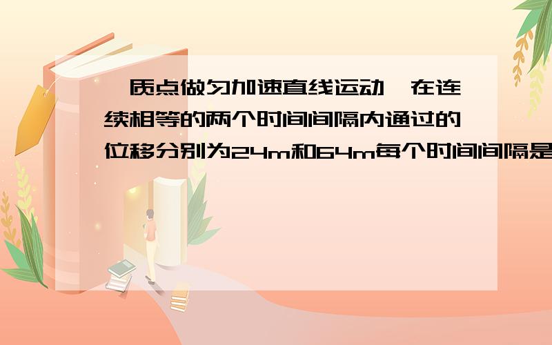 一质点做匀加速直线运动,在连续相等的两个时间间隔内通过的位移分别为24m和64m每个时间间隔是2s求加速度a