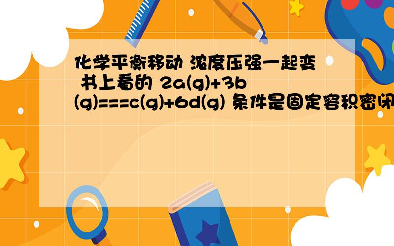 化学平衡移动 浓度压强一起变 书上看的 2a(g)+3b(g)===c(g)+6d(g) 条件是固定容积密闭 温度也不变平衡后 加a 平衡往哪里移动?我把自己绕里面了 具体怎么绕的如下：加了a 浓度大了应该正移,可是