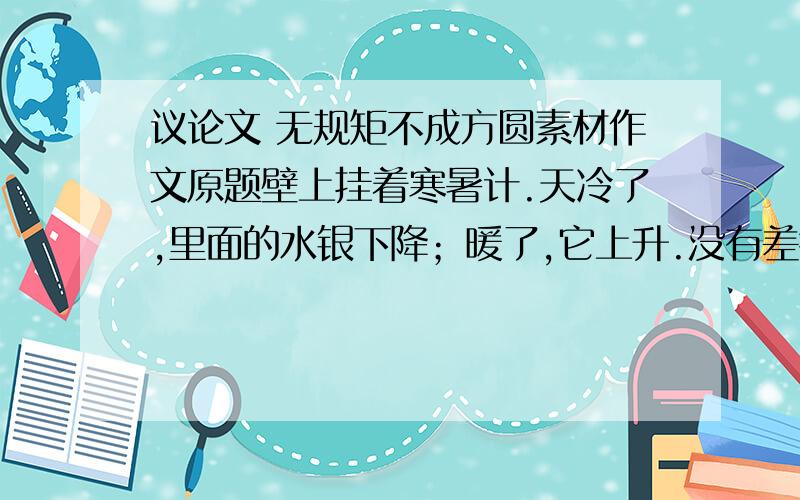 议论文 无规矩不成方圆素材作文原题壁上挂着寒暑计.天冷了,里面的水银下降；暖了,它上升.没有差错.人说它是一个好的寒暑计.一天,它怀疑自己的生活：“我为什么要随着气温行动呢?我愿