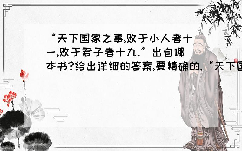 “天下国家之事,败于小人者十一,败于君子者十九.”出自哪本书?给出详细的答案,要精确的.“天下国家之事,败于小人者十一,败于君子者十九.盖小人之骨柔,其气馁,其愿欲易售,其营垒亦易破