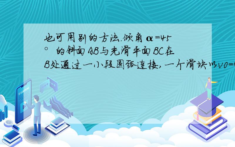 也可用别的方法.倾角α＝45°的斜面AB与光滑平面BC在B处通过一小段圆弧连接,一个滑块以v0＝4 m/s的初速度从高为h＝1 m的A点沿斜面滑下,经过B点到C处与墙发生弹性碰撞后被弹回,返回到A点时,速