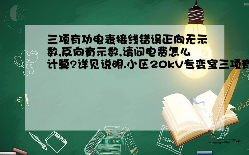 三项有功电表接线错误正向无示数,反向有示数,请问电费怎么计算?详见说明.小区20kV专变室三项有功电表该缴费的时候查处接线错误,互感器变比1200倍.电费0.882元/度.现在电表示数是这样的：