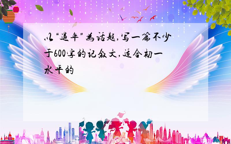 以“过年”为话题,写一篇不少于600字的记叙文,适合初一水平的