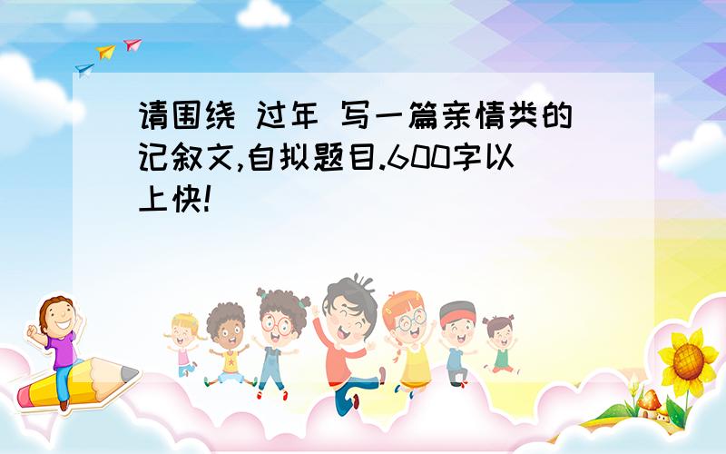 请围绕 过年 写一篇亲情类的记叙文,自拟题目.600字以上快!