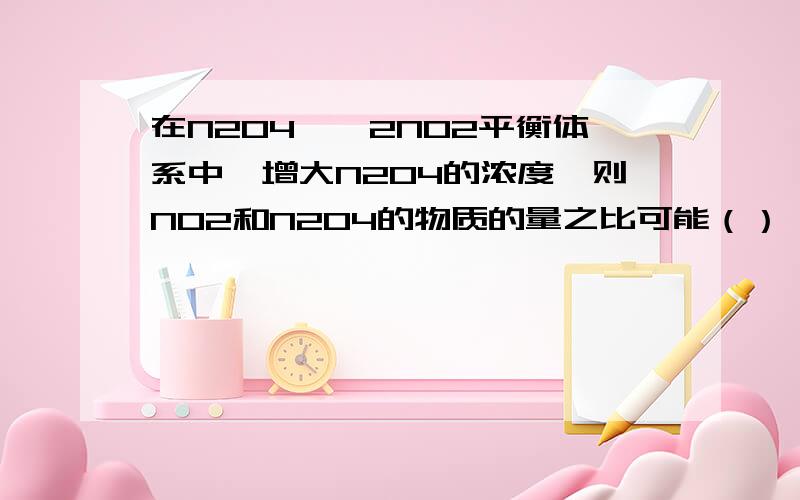 在N2O4——2NO2平衡体系中,增大N2O4的浓度,则NO2和N2O4的物质的量之比可能（） A 增大 B 减小 C 不变