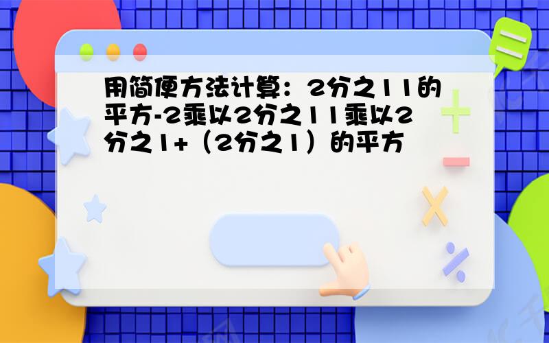 用简便方法计算：2分之11的平方-2乘以2分之11乘以2分之1+（2分之1）的平方