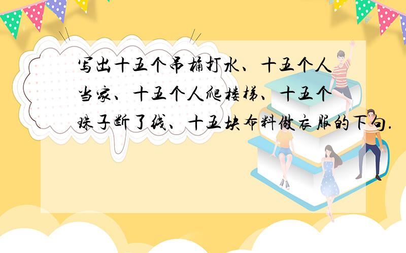 写出十五个吊桶打水、十五个人当家、十五个人爬楼梯、十五个珠子断了线、十五块布料做衣服的下句.