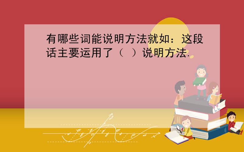 有哪些词能说明方法就如：这段话主要运用了（ ）说明方法.