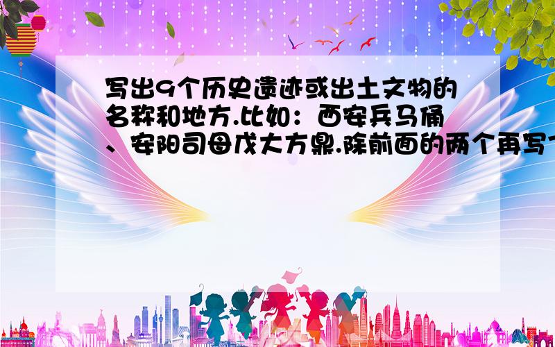 写出9个历史遗迹或出土文物的名称和地方.比如：西安兵马俑、安阳司母戊大方鼎.除前面的两个再写7个,而且不能是在同一个地方的,必须是在7个不同的地点.