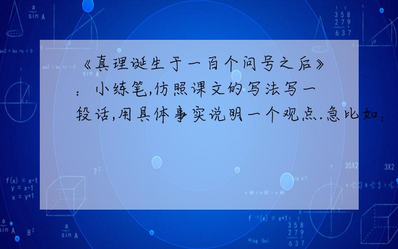 《真理诞生于一百个问号之后》：小练笔,仿照课文的写法写一段话,用具体事实说明一个观点.急比如：“功夫不负有心人” “虚心使人进步,骄傲使人落后”.要写我们身边发生的事,古代的和