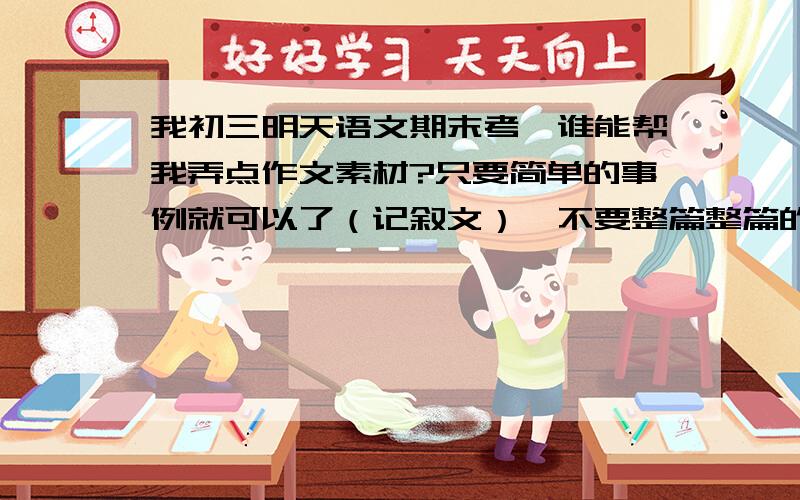 我初三明天语文期末考,谁能帮我弄点作文素材?只要简单的事例就可以了（记叙文）,不要整篇整篇的文章,因为语言我想自己组织 1）.有关温暖的 2）.有关励志的 .好的都可以悬赏分我会再加