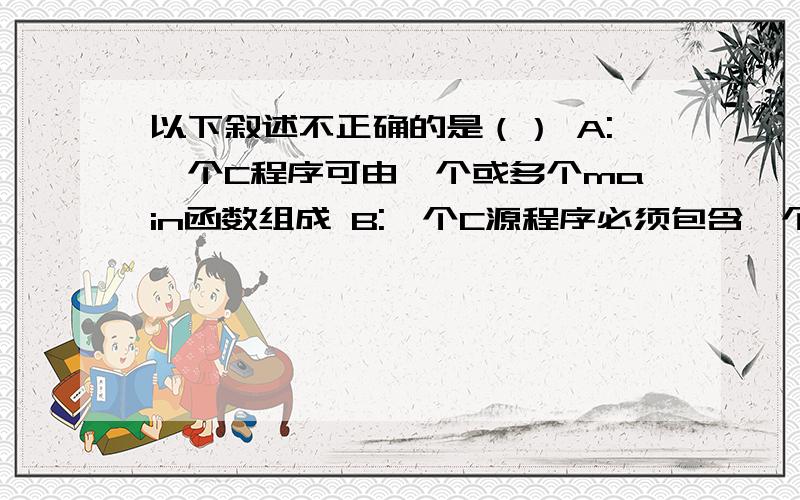 以下叙述不正确的是（） A:一个C程序可由一个或多个main函数组成 B:一个C源程序必须包含一个main函数 C:C程序的基本组成单位是函数 D:在C程序中,注释说明只能位于一条语句的后面